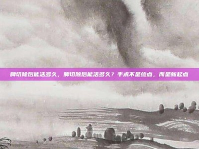 脾切除后能活多久，脾切除后能活多久？手术不是终点，而是新起点