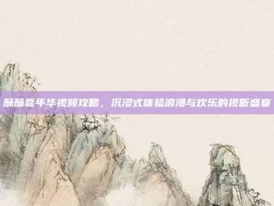 酥酥嘉年华视频攻略，沉浸式体验浪漫与欢乐的视听盛宴
