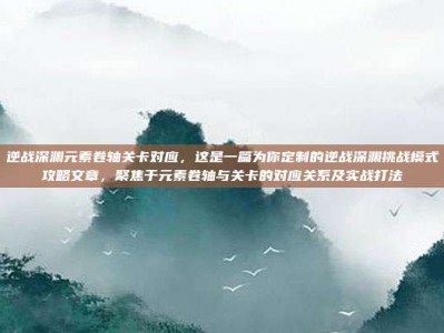 逆战深渊元素卷轴关卡对应，这是一篇为你定制的逆战深渊挑战模式攻略文章，聚焦于元素卷轴与关卡的对应关系及实战打法