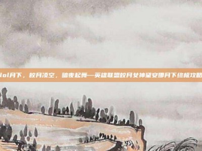 lol月下，皎月凌空，暗夜起舞—英雄联盟皎月女神黛安娜月下终极攻略