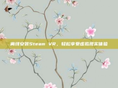离线安装Steam VR，轻松享受虚拟现实体验