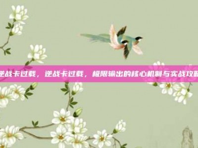 逆战卡过载，逆战卡过载，极限输出的核心机制与实战攻略
