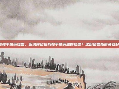 看和平精英怪兽，听说你也在找和平精英里的怪兽？这份猎兽指南请收好！