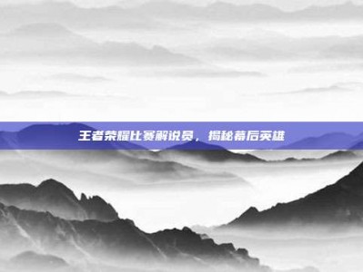 王者荣耀比赛解说员，揭秘幕后英雄
