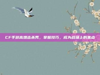 CF手游高燃击杀秀，掌握技巧，成为战场上的焦点