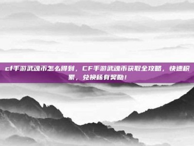 cf手游武魂币怎么得到，CF手游武魂币获取全攻略，快速积累，兑换稀有奖励！