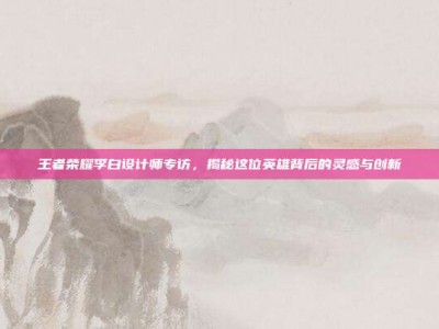王者荣耀李白设计师专访，揭秘这位英雄背后的灵感与创新