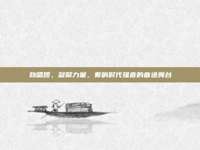 劲唱团，凝聚力量，奏响时代强音的奋进舞台