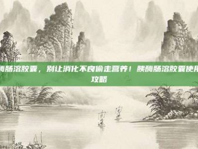 胰酶肠溶胶囊，别让消化不良偷走营养！胰酶肠溶胶囊使用全攻略