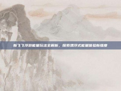 新飞飞浮游能量玩法全解析，探索漂浮式能量体验新维度