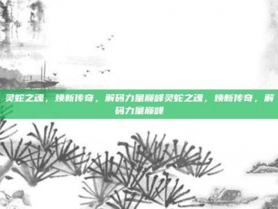 灵蛇之魂，焕新传奇，解码力量巅峰灵蛇之魂，焕新传奇，解码力量巅峰