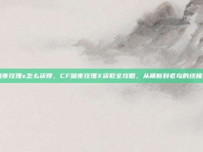 cf暗夜玫瑰x怎么获得，CF暗夜玫瑰X获取全攻略，从萌新到老鸟的终极指南