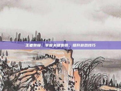 王者荣耀，掌握关键步骤，提升游戏技巧