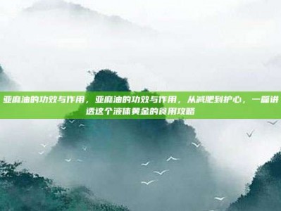 亚麻油的功效与作用，亚麻油的功效与作用，从减肥到护心，一篇讲透这个液体黄金的食用攻略