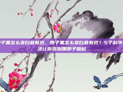脖子黑怎么变白最有效，脖子黑怎么变白最有效？5个科学方法让你告别黑脖子尴尬