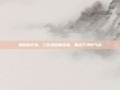 消斑食疗汤，三款消斑魔法汤，喝出干净好气色