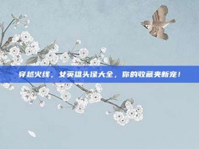 穿越火线，女英雄头像大全，你的收藏夹新宠！
