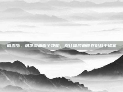 调血脂，科学调血脂全攻略，别让你的血管在沉默中堵塞