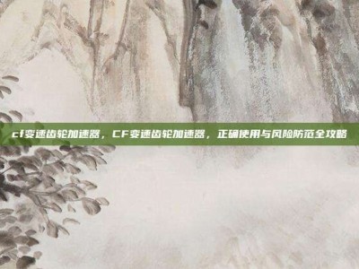 cf变速齿轮加速器，CF变速齿轮加速器，正确使用与风险防范全攻略