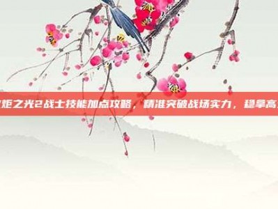 火炬之光2战士技能加点攻略，精准突破战场实力，稳拿高分