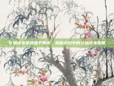守株待兔视频和平精英，揭秘游戏中的守株待兔策略