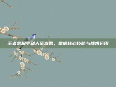 王者荣耀亨利大帝攻略，掌握核心技能与战术运用