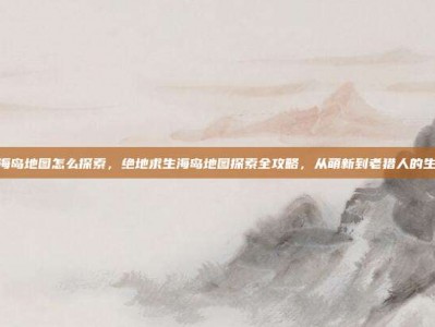 pubg海岛地图怎么探索，绝地求生海岛地图探索全攻略，从萌新到老猎人的生存法则