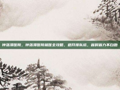 钟落潭医院，钟落潭医院就医全攻略，避开排队坑，省时省力不白跑