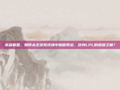 英雄联盟，如何从全球竞技场中脱颖而出，跻身LPL的荣耀之巅？
