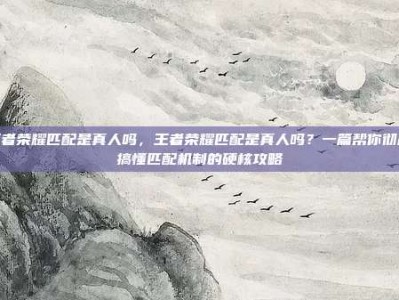 王者荣耀匹配是真人吗，王者荣耀匹配是真人吗？一篇帮你彻底搞懂匹配机制的硬核攻略