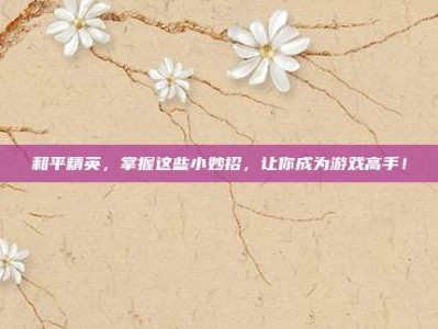 和平精英，掌握这些小妙招，让你成为游戏高手！