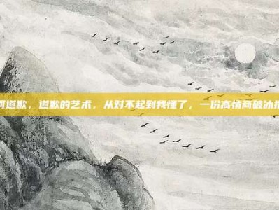 如何道歉，道歉的艺术，从对不起到我懂了，一份高情商破冰指南