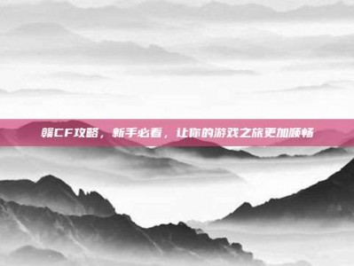赣CF攻略，新手必看，让你的游戏之旅更加顺畅