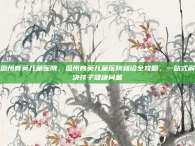 温州育英儿童医院，温州育英儿童医院就诊全攻略，一站式解决孩子健康问题