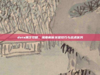 dota潮汐攻略，深度解析关键技巧与战术优势
