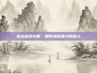 逆战冰怪攻略，如何战胜强大的敌人