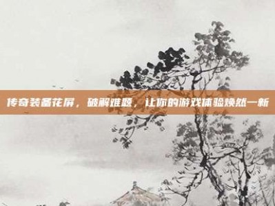 传奇装备花屏，破解难题，让你的游戏体验焕然一新