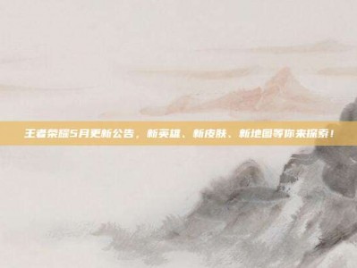 王者荣耀5月更新公告，新英雄、新皮肤、新地图等你来探索！