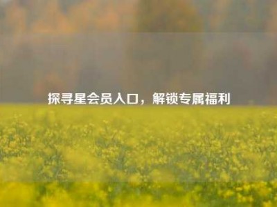 探寻星会员入口，解锁专属福利
