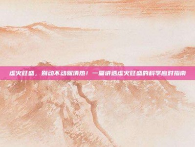虚火旺盛，别动不动就清热！一篇讲透虚火旺盛的科学应对指南