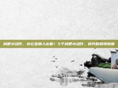 减肥小动作，办公室懒人必看！5个减肥小动作，碎片时间悄悄瘦
