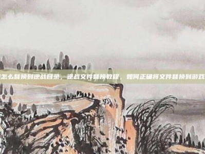 逆战怎么替换到逆战目录，逆战文件替换教程，如何正确将文件替换到游戏目录