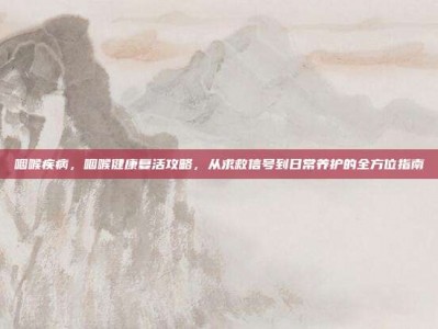 咽喉疾病，咽喉健康复活攻略，从求救信号到日常养护的全方位指南