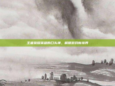 王者荣耀英雄的口头禅，解锁游戏新境界