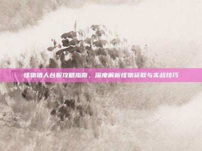 怪物猎人台服攻略指南，深度解析怪物获取与实战技巧