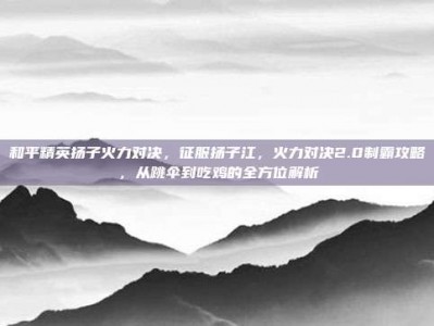 和平精英扬子火力对决，征服扬子江，火力对决2.0制霸攻略，从跳伞到吃鸡的全方位解析