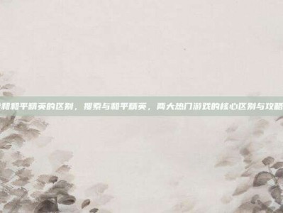搜索和和平精英的区别，搜索与和平精英，两大热门游戏的核心区别与攻略指南