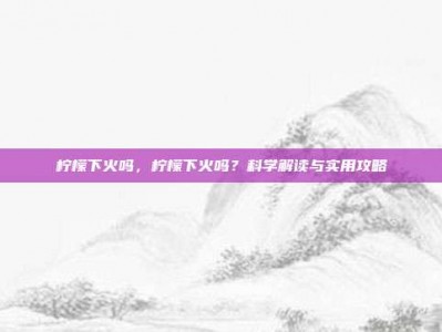 柠檬下火吗，柠檬下火吗？科学解读与实用攻略