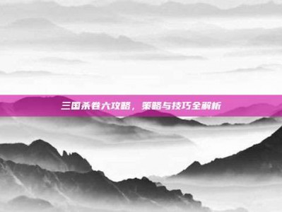 三国杀卷六攻略，策略与技巧全解析