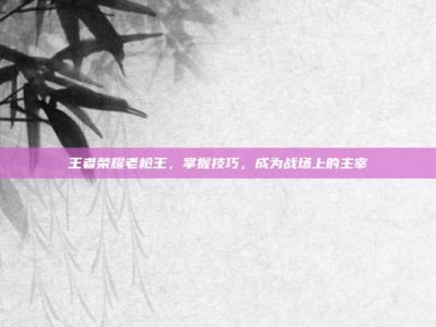 王者荣耀老枪王，掌握技巧，成为战场上的主宰